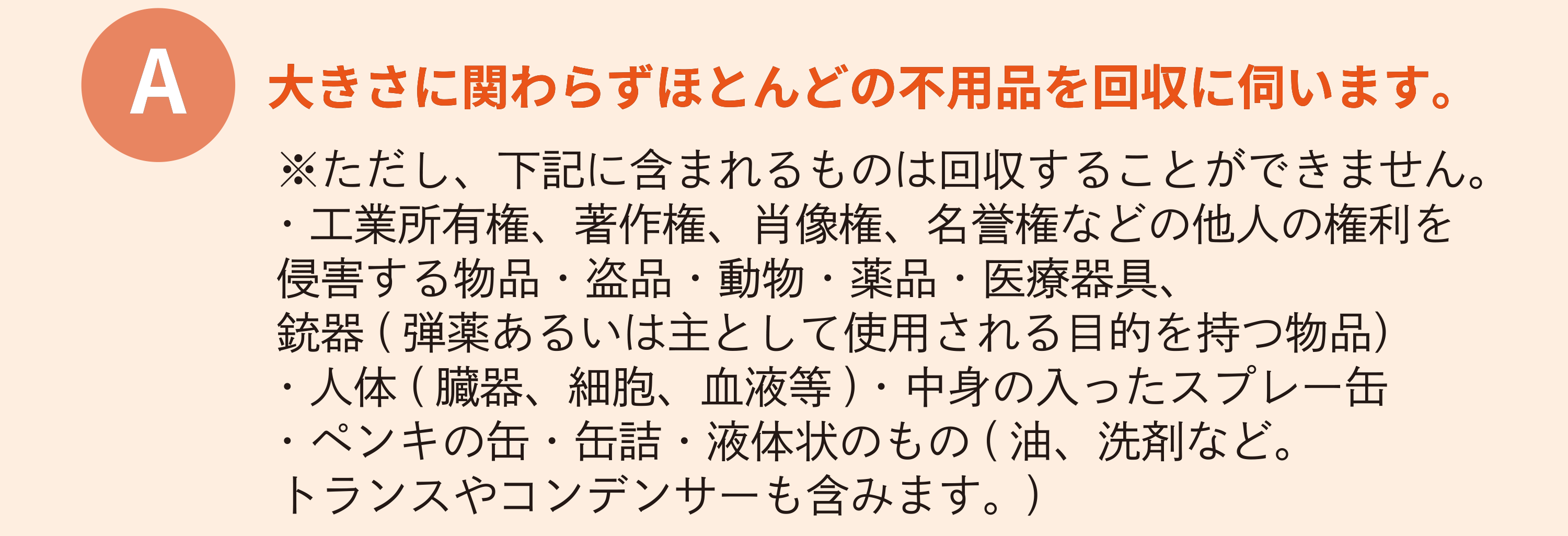 大きさに関わらずほとんどの不用品を回収に伺います。※ただし、下記に含まれるものは回収することができません。・工業所有権、著作権、肖像権、名誉権などの他人の権利を侵害する物品・盗品・動物・薬品・医療器具、銃器(弾薬あるいは主として使用される目的を持つ物品)・人体(臓器、細胞、血液等)・中身の入ったスプレー缶・ペンキの缶・缶詰・液体状のもの(油、洗剤など。トランスやコンデンサーも含みます。)