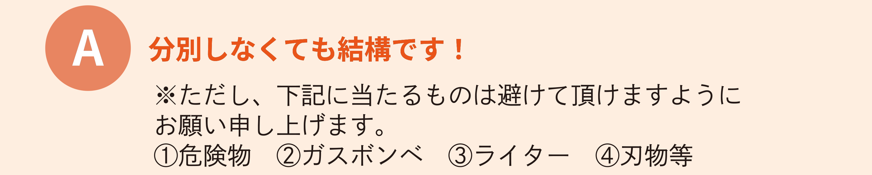 分別しなくても結構です！※ただし、下記にあたるものは避けていただきますようにお願い申し上げます。危険物・ガスボンベ・ライター・刃物等